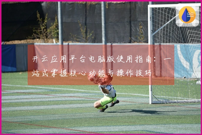 开云应用平台电脑版使用指南：一站式掌握核心功能与操作技巧