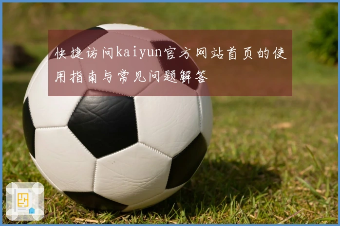 快捷访问kaiyun官方网站首页的使用指南与常见问题解答